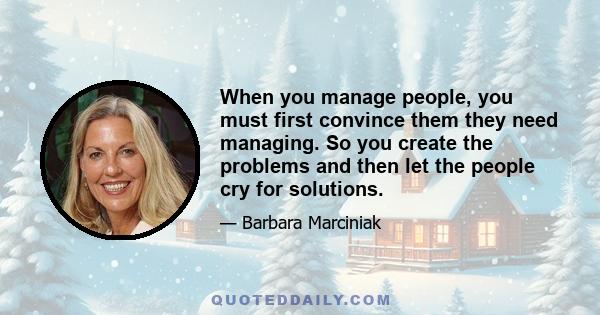 When you manage people, you must first convince them they need managing. So you create the problems and then let the people cry for solutions.