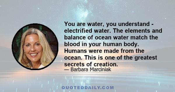 You are water, you understand - electrified water. The elements and balance of ocean water match the blood in your human body. Humans were made from the ocean. This is one of the greatest secrets of creation.