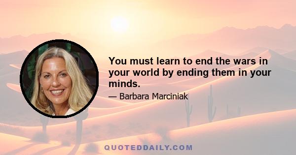 You must learn to end the wars in your world by ending them in your minds.