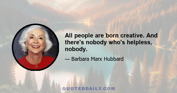 All people are born creative. And there's nobody who's helpless, nobody.