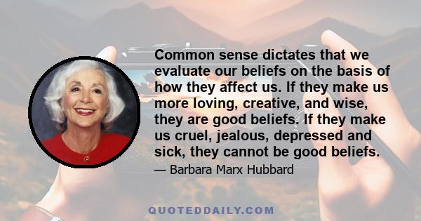 Common sense dictates that we evaluate our beliefs on the basis of how they affect us. If they make us more loving, creative, and wise, they are good beliefs. If they make us cruel, jealous, depressed and sick, they