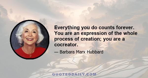 Everything you do counts forever. You are an expression of the whole process of creation; you are a cocreator.