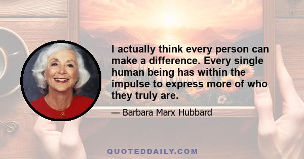 I actually think every person can make a difference. Every single human being has within the impulse to express more of who they truly are.