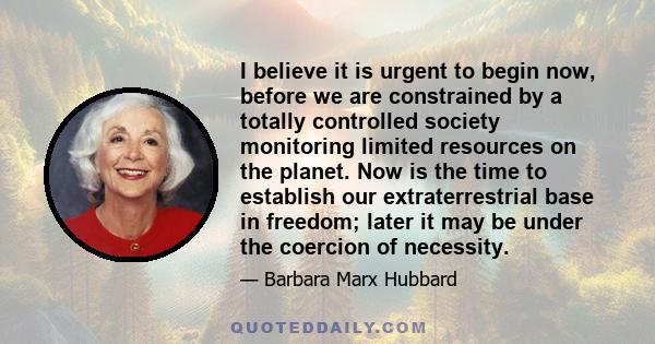 I believe it is urgent to begin now, before we are constrained by a totally controlled society monitoring limited resources on the planet. Now is the time to establish our extraterrestrial base in freedom; later it may