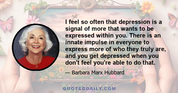 I feel so often that depression is a signal of more that wants to be expressed within you. There is an innate impulse in everyone to express more of who they truly are, and you get depressed when you don't feel you're