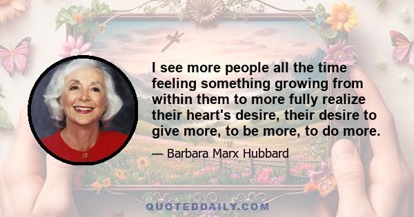 I see more people all the time feeling something growing from within them to more fully realize their heart's desire, their desire to give more, to be more, to do more.