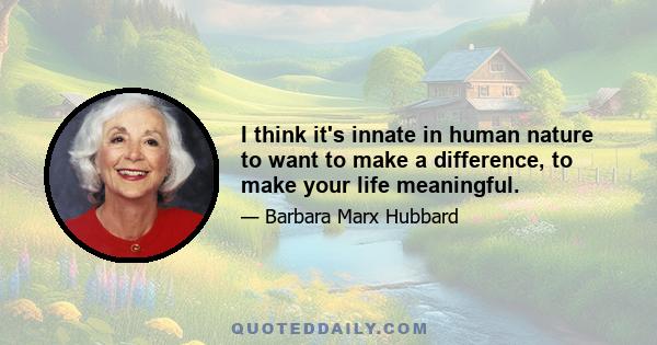 I think it's innate in human nature to want to make a difference, to make your life meaningful.