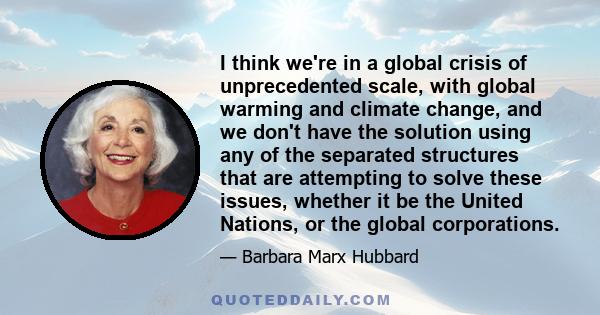 I think we're in a global crisis of unprecedented scale, with global warming and climate change, and we don't have the solution using any of the separated structures that are attempting to solve these issues, whether it 