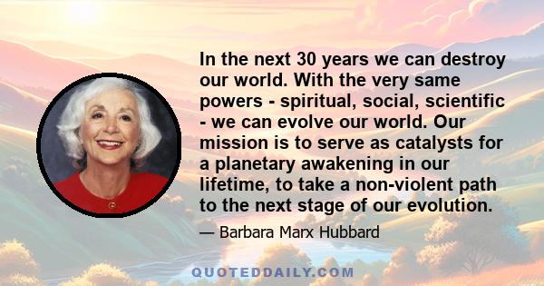 In the next 30 years we can destroy our world. With the very same powers - spiritual, social, scientific - we can evolve our world. Our mission is to serve as catalysts for a planetary awakening in our lifetime, to take 