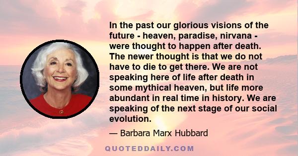 In the past our glorious visions of the future - heaven, paradise, nirvana - were thought to happen after death. The newer thought is that we do not have to die to get there. We are not speaking here of life after death 