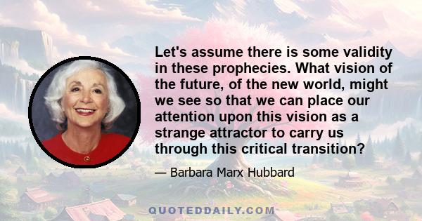 Let's assume there is some validity in these prophecies. What vision of the future, of the new world, might we see so that we can place our attention upon this vision as a strange attractor to carry us through this