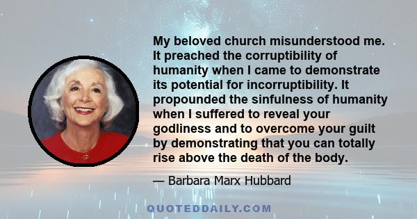 My beloved church misunderstood me. It preached the corruptibility of humanity when I came to demonstrate its potential for incorruptibility. It propounded the sinfulness of humanity when I suffered to reveal your