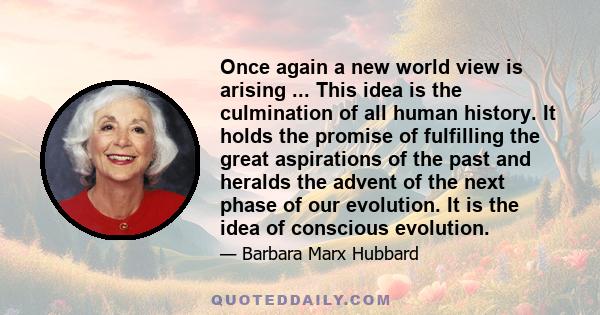 Once again a new world view is arising ... This idea is the culmination of all human history. It holds the promise of fulfilling the great aspirations of the past and heralds the advent of the next phase of our