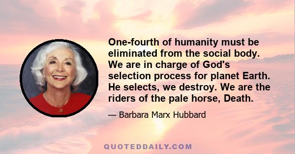 One-fourth of humanity must be eliminated from the social body. We are in charge of God's selection process for planet Earth. He selects, we destroy. We are the riders of the pale horse, Death.