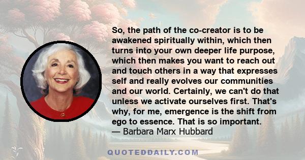 So, the path of the co-creator is to be awakened spiritually within, which then turns into your own deeper life purpose, which then makes you want to reach out and touch others in a way that expresses self and really