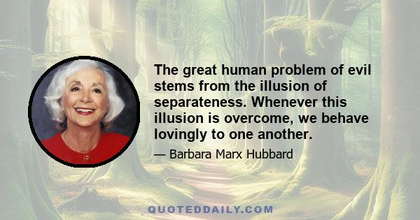 The great human problem of evil stems from the illusion of separateness. Whenever this illusion is overcome, we behave lovingly to one another.