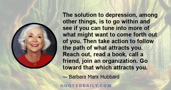 The solution to depression, among other things, is to go within and see if you can tune into more of what might want to come forth out of you. Then take action to follow the path of what attracts you. Reach out, read a