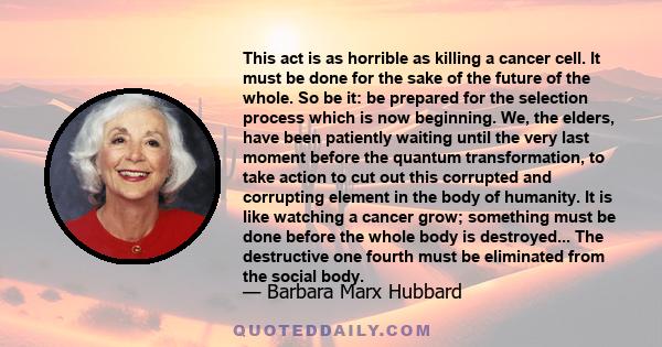 This act is as horrible as killing a cancer cell. It must be done for the sake of the future of the whole. So be it: be prepared for the selection process which is now beginning. We, the elders, have been patiently