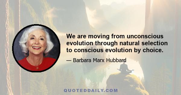 We are moving from unconscious evolution through natural selection to conscious evolution by choice.