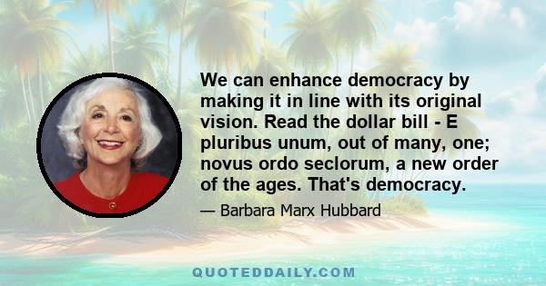 We can enhance democracy by making it in line with its original vision. Read the dollar bill - E pluribus unum, out of many, one; novus ordo seclorum, a new order of the ages. That's democracy.