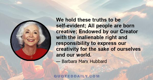 We hold these truths to be self-evident; All people are born creative; Endowed by our Creator with the inalienable right and responsibility to express our creativity for the sake of ourselves and our world.