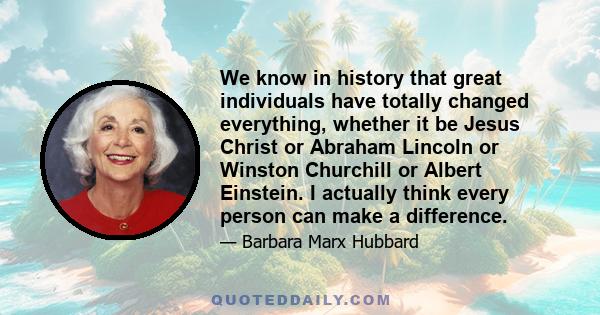 We know in history that great individuals have totally changed everything, whether it be Jesus Christ or Abraham Lincoln or Winston Churchill or Albert Einstein. I actually think every person can make a difference.