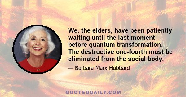 We, the elders, have been patiently waiting until the last moment before quantum transformation. The destructive one-fourth must be eliminated from the social body.