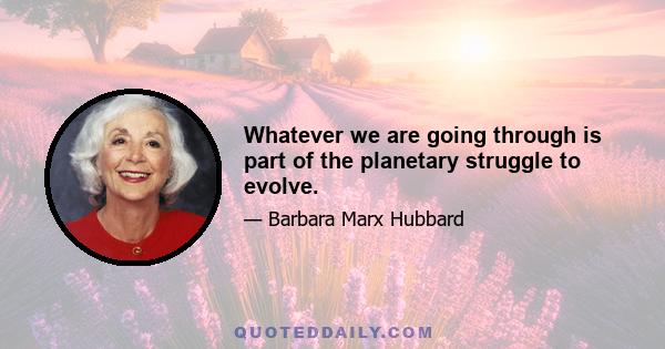 Whatever we are going through is part of the planetary struggle to evolve.