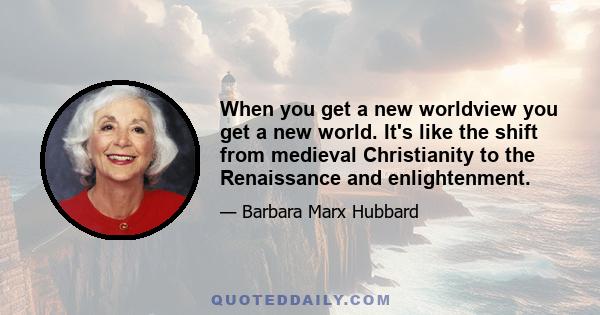 When you get a new worldview you get a new world. It's like the shift from medieval Christianity to the Renaissance and enlightenment.