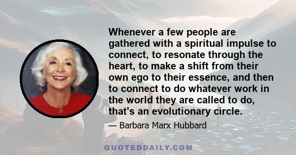 Whenever a few people are gathered with a spiritual impulse to connect, to resonate through the heart, to make a shift from their own ego to their essence, and then to connect to do whatever work in the world they are