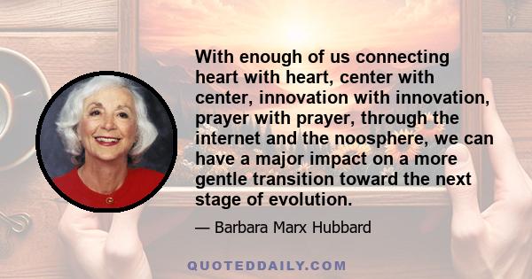 With enough of us connecting heart with heart, center with center, innovation with innovation, prayer with prayer, through the internet and the noosphere, we can have a major impact on a more gentle transition toward