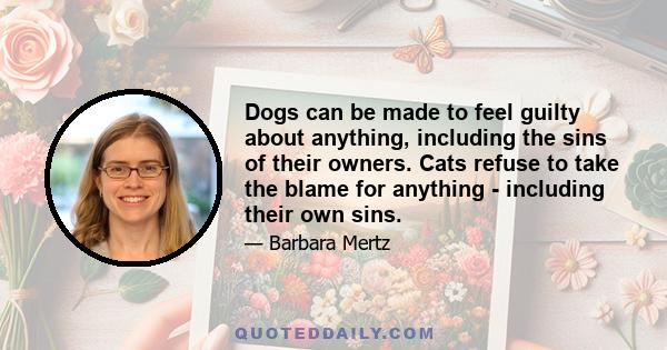 Dogs can be made to feel guilty about anything, including the sins of their owners. Cats refuse to take the blame for anything - including their own sins.