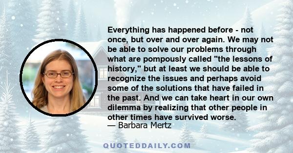 Everything has happened before - not once, but over and over again. We may not be able to solve our problems through what are pompously called the lessons of history, but at least we should be able to recognize the