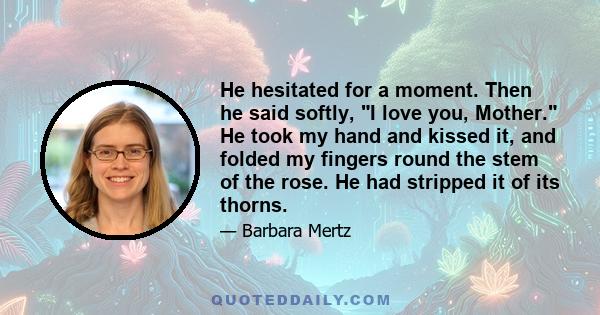 He hesitated for a moment. Then he said softly, I love you, Mother. He took my hand and kissed it, and folded my fingers round the stem of the rose. He had stripped it of its thorns.