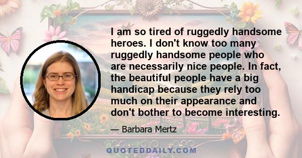 I am so tired of ruggedly handsome heroes. I don't know too many ruggedly handsome people who are necessarily nice people. In fact, the beautiful people have a big handicap because they rely too much on their appearance 