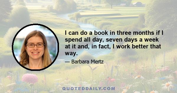 I can do a book in three months if I spend all day, seven days a week at it and, in fact, I work better that way.