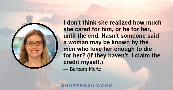 I don't think she realized how much she cared for him, or he for her, until the end. Hasn't someone said a woman may be known by the men who love her enough to die for her? (If they haven't, I claim the credit myself.)