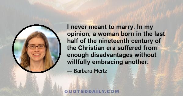 I never meant to marry. In my opinion, a woman born in the last half of the nineteenth century of the Christian era suffered from enough disadvantages without willfully embracing another.