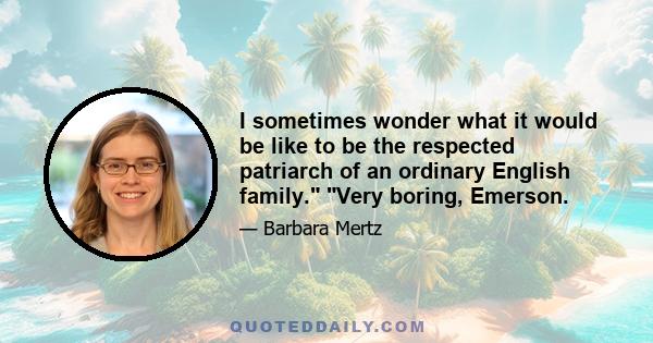 I sometimes wonder what it would be like to be the respected patriarch of an ordinary English family. Very boring, Emerson.