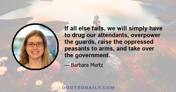 If all else fails, we will simply have to drug our attendants, overpower the guards, raise the oppressed peasants to arms, and take over the government.