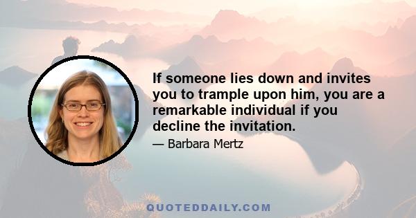 If someone lies down and invites you to trample upon him, you are a remarkable individual if you decline the invitation.