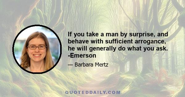 If you take a man by surprise, and behave with sufficient arrogance, he will generally do what you ask. -Emerson