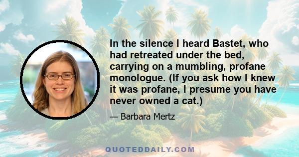 In the silence I heard Bastet, who had retreated under the bed, carrying on a mumbling, profane monologue. (If you ask how I knew it was profane, I presume you have never owned a cat.)