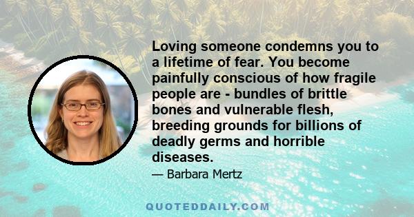 Loving someone condemns you to a lifetime of fear. You become painfully conscious of how fragile people are - bundles of brittle bones and vulnerable flesh, breeding grounds for billions of deadly germs and horrible