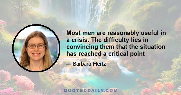 Most men are reasonably useful in a crisis. The difficulty lies in convincing them that the situation has reached a critical point