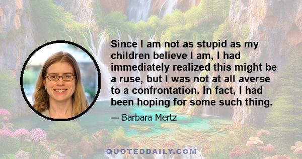 Since I am not as stupid as my children believe I am, I had immediately realized this might be a ruse, but I was not at all averse to a confrontation. In fact, I had been hoping for some such thing.