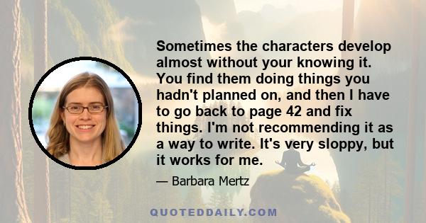 Sometimes the characters develop almost without your knowing it. You find them doing things you hadn't planned on, and then I have to go back to page 42 and fix things. I'm not recommending it as a way to write. It's