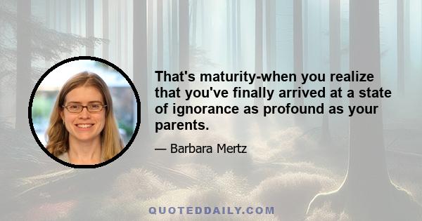 That's maturity-when you realize that you've finally arrived at a state of ignorance as profound as your parents.