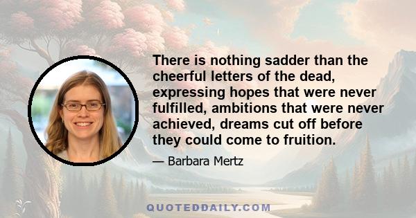 There is nothing sadder than the cheerful letters of the dead, expressing hopes that were never fulfilled, ambitions that were never achieved, dreams cut off before they could come to fruition.