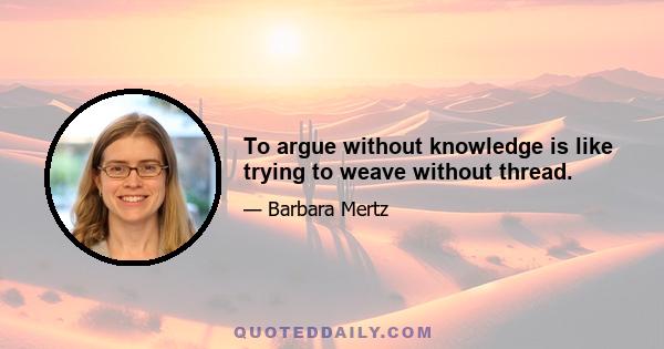 To argue without knowledge is like trying to weave without thread.